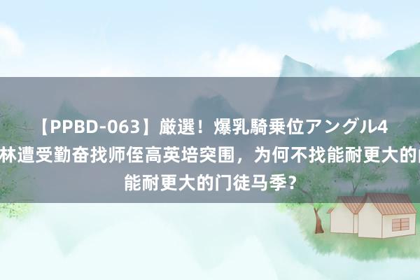 【PPBD-063】厳選！爆乳騎乗位アングル4時間 侯宝林遭受勤奋找师侄高英培突围，为何不找能耐更大的门徒马季？