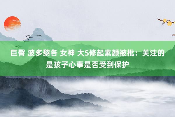 巨臀 波多黎各 女神 大S修起素颜被批：关注的是孩子心事是否受到保护