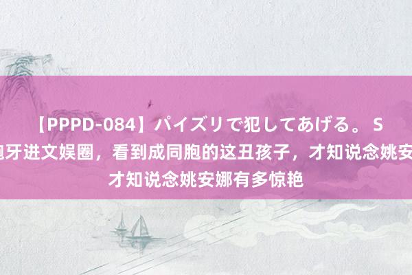 【PPPD-084】パイズリで犯してあげる。 SARA 凸嘴龅牙进文娱圈，看到成同胞的这丑孩子，才知说念姚安娜有多惊艳