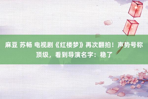 麻豆 苏畅 电视剧《红楼梦》再次翻拍！声势号称顶级，看到导演名字：稳了