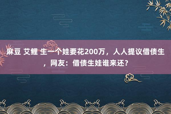 麻豆 艾鲤 生一个娃要花200万，人人提议借债生，网友：借债生娃谁来还？