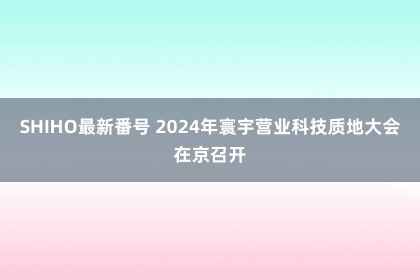 SHIHO最新番号 2024年寰宇营业科技质地大会在京召开