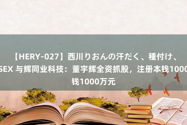 【HERY-027】西川りおんの汗だく、種付け、ガチSEX 与辉同业科技：董宇辉全资抓股，注册本钱1000万元