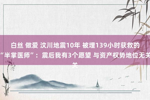 白丝 做爱 汶川地震10年 被埋139小时获救的“半掌医师”：震后我有3个愿望 与资产权势地位无关