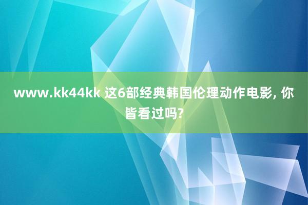 www.kk44kk 这6部经典韩国伦理动作电影， 你皆看过吗?