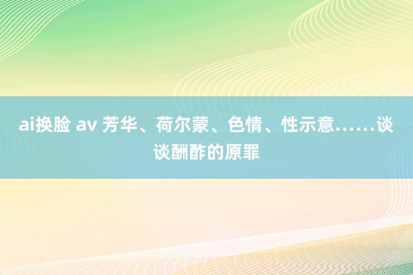 ai换脸 av 芳华、荷尔蒙、色情、性示意……谈谈酬酢的原罪