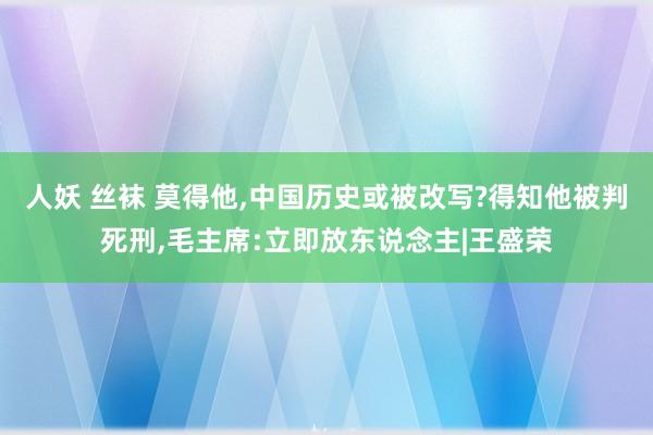 人妖 丝袜 莫得他，中国历史或被改写?得知他被判死刑，毛主席:立即放东说念主|王盛荣