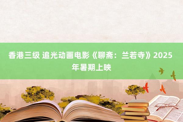 香港三级 追光动画电影《聊斋：兰若寺》2025 年暑期上映