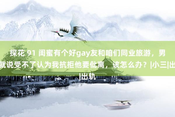 探花 91 闺蜜有个好gay友和咱们同业旅游，男友就说受不了认为我抗拒他要仳离，该怎么办？|小三|出轨