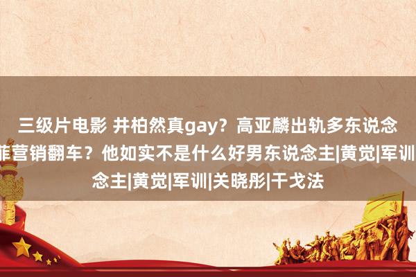 三级片电影 井柏然真gay？高亚麟出轨多东说念主通顺？刘亦菲营销翻车？他如实不是什么好男东说念主|黄觉|军训|关晓彤|干戈法