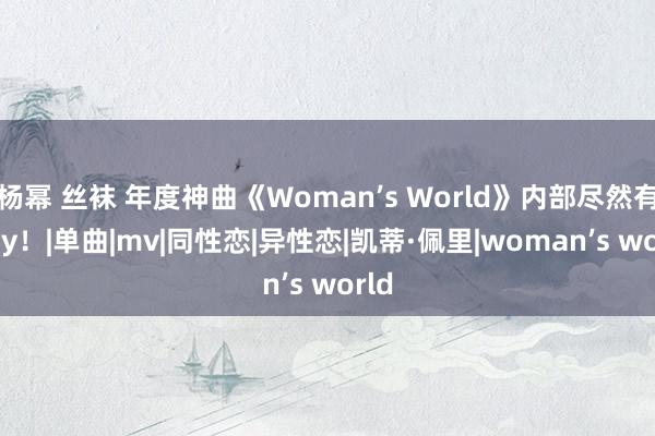 杨幂 丝袜 年度神曲《Woman’s World》内部尽然有 Gay！|单曲|mv|同性恋|异性恋|凯蒂·佩里|woman’s world