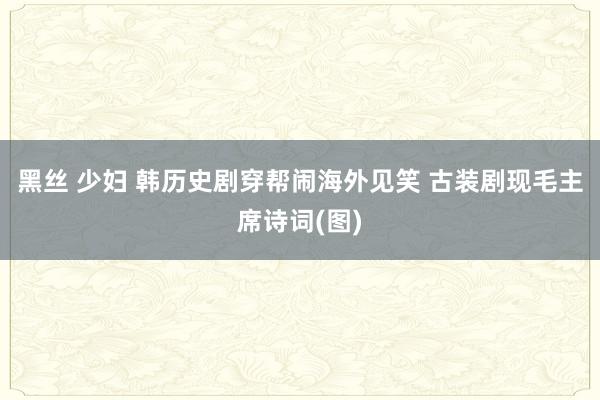 黑丝 少妇 韩历史剧穿帮闹海外见笑 古装剧现毛主席诗词(图)