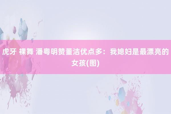 虎牙 裸舞 潘粤明赞董洁优点多：我媳妇是最漂亮的女孩(图)