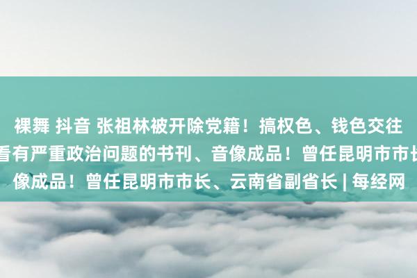 裸舞 抖音 张祖林被开除党籍！搞权色、钱色交往和迷信行径，私藏、阅看有严重政治问题的书刊、音像成品！曾任昆明市市长、云南省副省长 | 每经网