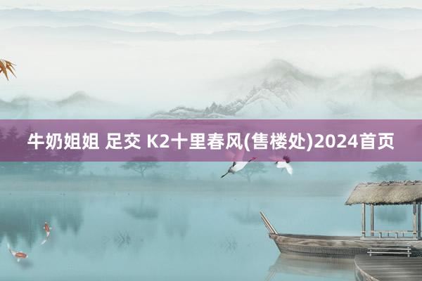 牛奶姐姐 足交 K2十里春风(售楼处)2024首页