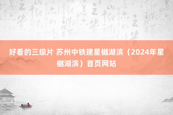 好看的三级片 苏州中铁建星樾湖滨（2024年星樾湖滨）首页网站