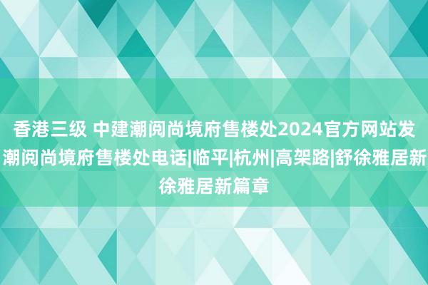 香港三级 中建潮阅尚境府售楼处2024官方网站发布丨潮阅尚境府售楼处电话|临平|杭州|高架路|舒徐雅居新篇章