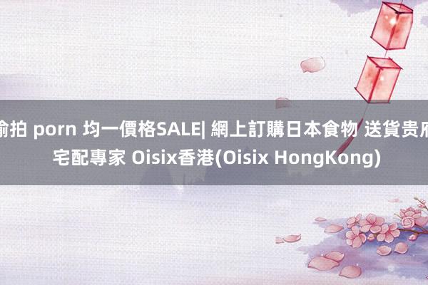 偷拍 porn 均一價格SALE| 網上訂購日本食物 送貨贵府 宅配專家 Oisix香港(Oisix HongKong)