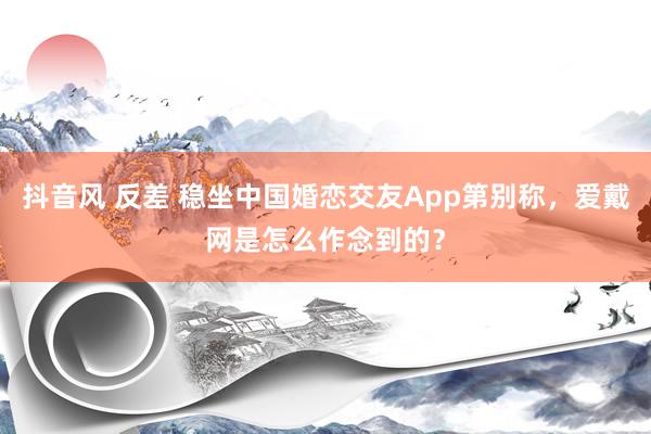 抖音风 反差 稳坐中国婚恋交友App第别称，爱戴网是怎么作念到的？