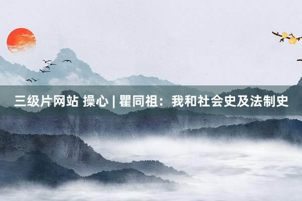 三级片网站 操心 | 瞿同祖：我和社会史及法制史