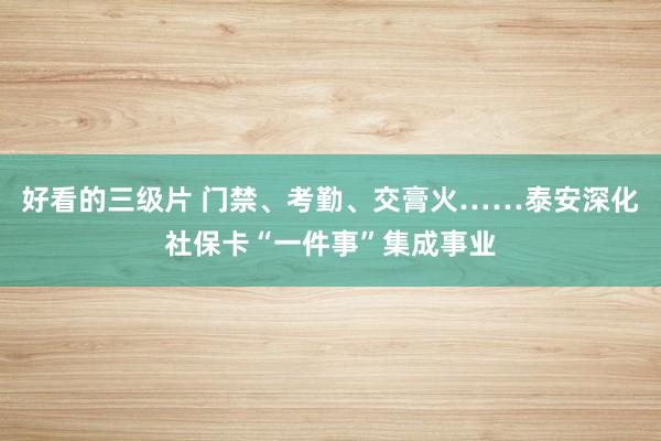 好看的三级片 门禁、考勤、交膏火……泰安深化社保卡“一件事”集成事业