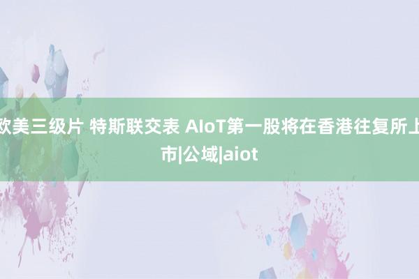 欧美三级片 特斯联交表 AIoT第一股将在香港往复所上市|公域|aiot