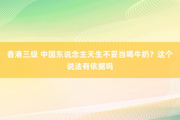 香港三级 中国东说念主天生不妥当喝牛奶？这个说法有依据吗