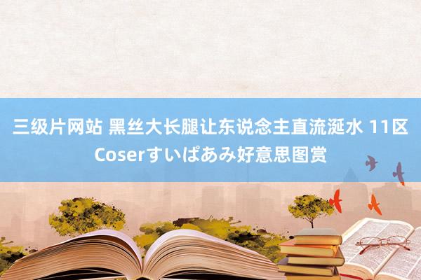 三级片网站 黑丝大长腿让东说念主直流涎水 11区Coserすいぱあみ好意思图赏