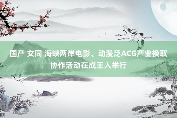 国产 女同 海峡两岸电影、动漫泛ACG产业换取协作活动在成王人举行