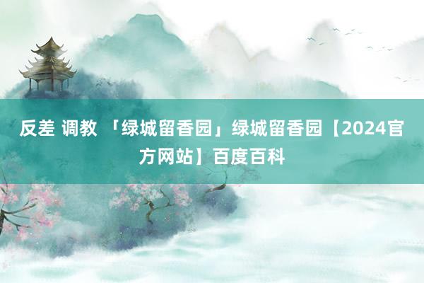 反差 调教 「绿城留香园」绿城留香园【2024官方网站】百度百科